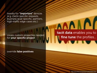 tweaks for "important" devices
(e.g. client-speciﬁc requests,
business goal-speciﬁc, partners,
high-traﬃc edge cases etc.)



                                   tacit data enables you to
create custom properties needed
for your speciﬁc project              ﬁne tune the proﬁles...



override false positives




                                            http://www.ﬂickr.com/photos/mujitra/2559447601
 