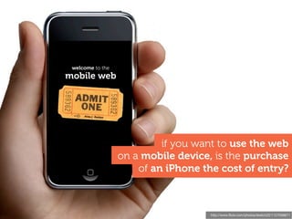 welcome to the
  mobile web
I asked this a year ago,
i'm not sure anything's
changed!!




                                    if you want to use the web
                           on a mobile device, is the purchase
                               of an iPhone the cost of entry?



                                              http://www.ﬂickr.com/photos/sketch22/1127556671
 