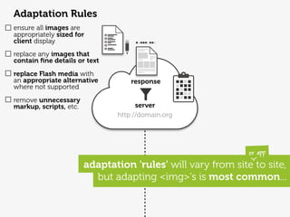 Adaptation Rules
ensure all images are
appropriately sized for
client display
replace any images that
contain ﬁne details or text
replace Flash media with
an appropriate alternative         response
where not supported
remove unnecessary
markup, scripts, etc.                server
                               http://domain.org




                                                              or app
                        adaptation 'rules' will vary from site to site,
                          but adapting <img>'s is most common...
 