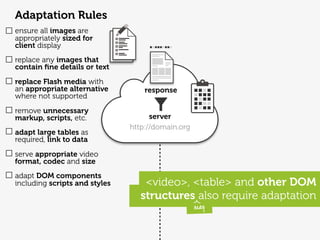 Adaptation Rules
ensure all images are
appropriately sized for
client display
replace any images that
contain ﬁne details or text
replace Flash media with
an appropriate alternative         response
where not supported
remove unnecessary
markup, scripts, etc.                server
                               http://domain.org
adapt large tables as
required, link to data
serve appropriate video
format, codec and size
adapt DOM components
including scripts and styles       <video>, <table> and other DOM
                                  structures also require adaptation
                                                   may
 