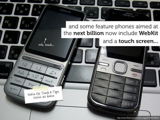 and some feature phones aimed at
                            the next billion now include WebKit
        ooh, touch...
                                            and a touch screen...




                      ype
Nokia  C3 Touch & T
   S  eries 40 device




                                                http://www.ﬂickr.com/photos/yoggy0/5380738918
 