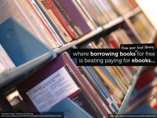 from your local library
                                                                          where borrowing books for free
                                                                           is beating paying for ebooks...




Times Are Tough, Libraries Are Thriving
http://www.nytimes.com/2009/03/15/nyregion/long-island/15libraryli.html                 http://www.ﬂickr.com/photos/ccacnorthlib/3553821229/
 