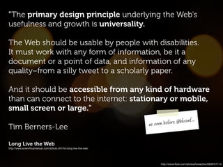 "The primary design principle underlying the Web's
usefulness and growth is universality.

The Web should be usable by people with disabilities.
It must work with any form of information, be it a
document or a point of data, and information of any
quality–from a silly tweet to a scholarly paper.

And it should be accessible from any kind of hardware
than can connect to the internet: stationary or mobile,
small screen or large."
                                                                                            ...
                                                                    as seen b efore @bdconf
Tim Berners-Lee

Long Live the Web
http://www.scientiﬁcamerican.com/article.cfm?id=long-live-the-web




                                                                           http://www.ﬂickr.com/photos/lonelyfox/2939757714
 