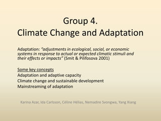 Group 4.
Climate Change and Adaptation
Adaptation: “adjustments in ecological, social, or economic
systems in response to actual or expected climatic stimuli and
their effects or impacts” (Smit & Pilifosova 2001)
Some key concepts
Adaptation and adaptive capacity
Climate change and sustainable development
Mainstreaming of adaptation
Karina Azar, Ida Carlsson, Céline Hélias, Nemadire Svongwa, Yang Xiang

 