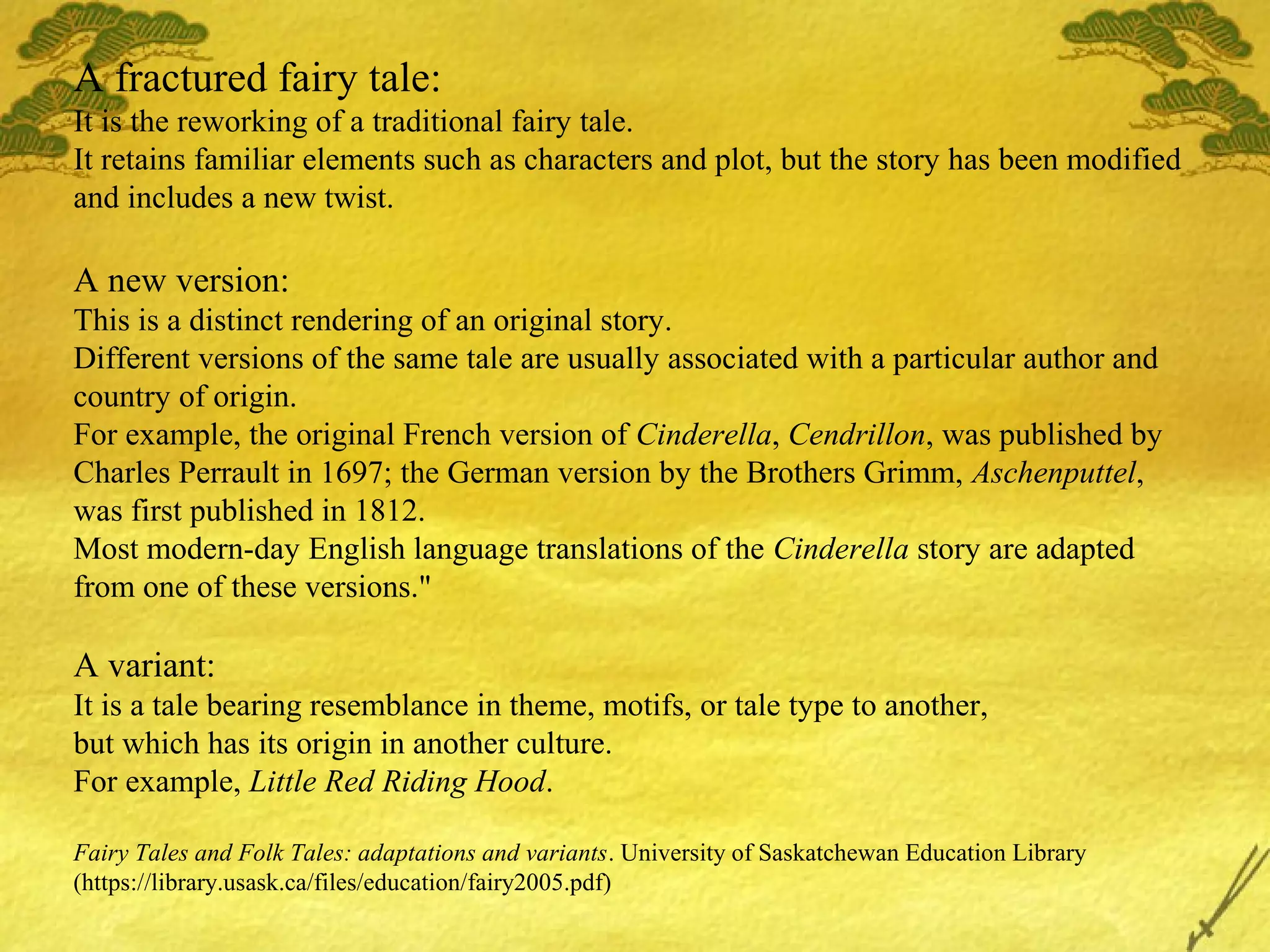 A fractured fairy tale:
It is the reworking of a traditional fairy tale.
It retains familiar elements such as characters and plot, but the story has been modified
and includes a new twist.
A new version:
This is a distinct rendering of an original story.
Different versions of the same tale are usually associated with a particular author and
country of origin.
For example, the original French version of Cinderella, Cendrillon, was published by
Charles Perrault in 1697; the German version by the Brothers Grimm, Aschenputtel,
was first published in 1812.
Most modern-day English language translations of the Cinderella story are adapted
from one of these versions."
A variant:
It is a tale bearing resemblance in theme, motifs, or tale type to another,
but which has its origin in another culture.
For example, Little Red Riding Hood.
Fairy Tales and Folk Tales: adaptations and variants. University of Saskatchewan Education Library
(https://library.usask.ca/files/education/fairy2005.pdf)
 