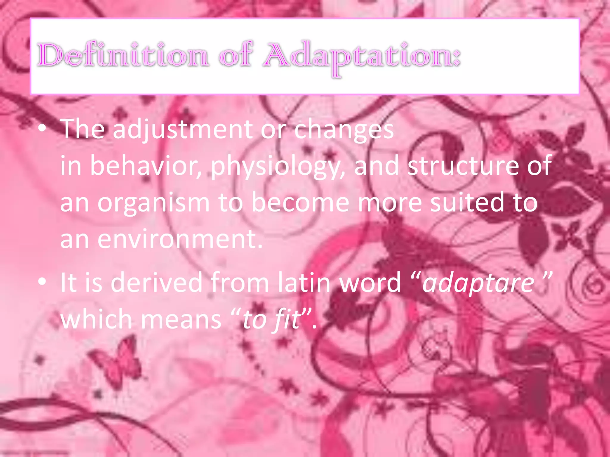 • The adjustment or changes
  in behavior, physiology, and structure of
  an organism to become more suited to
  an environment.
• It is derived from latin word “adaptare ”
  which means “to fit”.
 