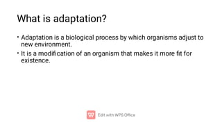What is adaptation?
•
•
Adaptation is a biological process by which organisms adjust to
new environment.
It is a modiﬁcation of an organism that makes it more ﬁt for
existence.
 