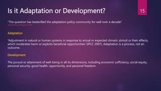 Is it Adaptation or Development?
Adaptation
“Adjustment in natural or human systems in response to actual or expected climatic stimuli or their effects,
which moderates harm or exploits beneficial opportunities.”(IPCC 2007). Adaptation is a process, not an
outcome.
Development
The pursuit or attainment of well-being in all its dimensions, including economic sufficiency, social equity,
personal security, good health, opportunity, and personal freedom.
“The question has bedevilled the adaptation policy community for well over a decade”
(Hammill and Mcgray 2018)
15
 