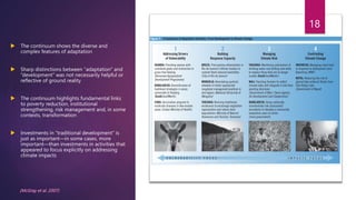  The continuum shows the diverse and
complex features of adaptation
 Sharp distinctions between “adaptation” and
“development” was not necessarily helpful or
reflective of ground reality
 The continuum highlights fundamental links
to poverty reduction, institutional
strengthening, risk management and, in some
contexts, transformation
 Investments in “traditional development” is
just as important—in some cases, more
important—than investments in activities that
appeared to focus explicitly on addressing
climate impacts
18
(McGray et al. 2007)
 