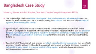Bangladesh Case Study
Enhancing Women and Girls Adaptive Capacity to Climate Change in Bangladesh (FP032)
 The project objective is to enhance the adaptive capacity of women and adolescent girls (and by
extension, their families), who are in extreme poverty, in six districts that are constantly exposed to
cyclones, tidal flooding and salinity.
 Specifically, GCF resources will be used to enable the Ministry of Women and Children Affairs
(MoWCA) to implement investment activities in the context of a national initiative that will empower
targeted vulnerable women and girls to rise above their current economic and social abilities with
the aim of reducing vulnerability to climate change for themselves and the communities that they
belong to.
 Specifically, GCF financing will also be used to roll out a social protection programme that specifically
promotes climate-resilient livelihoods. Resources will also be used to effect a significant expansion of
safe drinking water supply in response to diminishing supplies as climate change compounds
existing pressures on water resources.
21
 