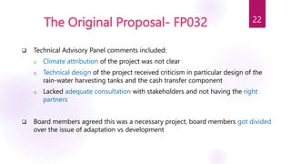 The Original Proposal- FP032
 Technical Advisory Panel comments included:
o Climate attribution of the project was not clear
o Technical design of the project received criticism in particular design of the
rain-water harvesting tanks and the cash transfer component
o Lacked adequate consultation with stakeholders and not having the right
partners
 Board members agreed this was a necessary project, board members got divided
over the issue of adaptation vs development
22
 