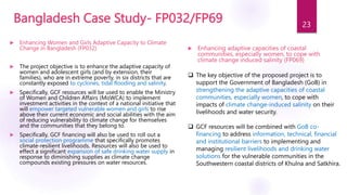 Bangladesh Case Study- FP032/FP69
 Enhancing adaptive capacities of coastal
communities, especially women, to cope with
climate change induced salinity (FP069)
 The key objective of the proposed project is to
support the Government of Bangladesh (GoB) in
strengthening the adaptive capacities of coastal
communities, especially women, to cope with
impacts of climate change-induced salinity on their
livelihoods and water security.
 GCF resources will be combined with GoB co-
financing to address information, technical, financial
and institutional barriers to implementing and
managing resilient livelihoods and drinking water
solutions for the vulnerable communities in the
Southwestern coastal districts of Khulna and Satkhira.
 Enhancing Women and Girls Adaptive Capacity to Climate
Change in Bangladesh (FP032)
 The project objective is to enhance the adaptive capacity of
women and adolescent girls (and by extension, their
families), who are in extreme poverty, in six districts that are
constantly exposed to cyclones, tidal flooding and salinity.
 Specifically, GCF resources will be used to enable the Ministry
of Women and Children Affairs (MoWCA) to implement
investment activities in the context of a national initiative that
will empower targeted vulnerable women and girls to rise
above their current economic and social abilities with the aim
of reducing vulnerability to climate change for themselves
and the communities that they belong to.
 Specifically, GCF financing will also be used to roll out a
social protection programme that specifically promotes
climate-resilient livelihoods. Resources will also be used to
effect a significant expansion of safe drinking water supply in
response to diminishing supplies as climate change
compounds existing pressures on water resources.
23
 