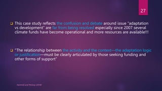  This case study reflects the confusion and debate around issue “adaptation
vs development” are far from being resolved especially since 2007 several
climate funds have become operational and more resources are available!!!
 “The relationship between the activity and the context—the adaptation logic
or justification—must be clearly articulated by those seeking funding and
other forms of support”
Hammill and McGray (2018)
27
 