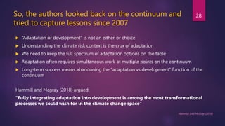So, the authors looked back on the continuum and
tried to capture lessons since 2007
 “Adaptation or development” is not an either-or choice
 Understanding the climate risk context is the crux of adaptation
 We need to keep the full spectrum of adaptation options on the table
 Adaptation often requires simultaneous work at multiple points on the continuum
 Long-term success means abandoning the “adaptation vs development” function of the
continuum
Hammill and Mcgray (2018) argued:
“Fully integrating adaptation into development is among the most transformational
processes we could wish for in the climate change space”
Hammill and McGray (2018)
28
 