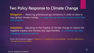 Two Policy Response to Climate Change
Mitigation - Reducing greenhouse gas emissions in order to slow or
stop global climate change, i.e. using the car less, burning less fossil fuel,
afforestation
Adaptation - Adjusting to the impacts of climate change to reduce the
negative impacts and harness any opportunities, i.e. building sea walls,
changing cropping pattern
Source: Adaptation Scotland
3
Brown and Sovacool suggest: mitigation is “avoiding the unmanageable” whereas adaptation is
“managing the unavoidable.”
 