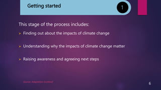 Getting started
This stage of the process includes:
 Finding out about the impacts of climate change
 Understanding why the impacts of climate change matter
 Raising awareness and agreeing next steps
1
Source: Adaptation Scotland
6
 