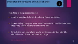 Understand the impacts of climate change
This stage of the process includes:
 Learning about past climate trends and future projections
 Understanding how your place, assets, services or priorities have been
affected by severe weather events in the past
 Considering how your place, assets, services or priorities might be
affected as our climate continues to change
2
Source: Adaptation Scotland
7
 