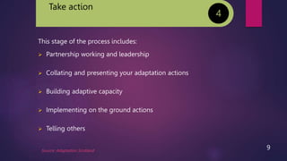 Take action
This stage of the process includes:
 Partnership working and leadership
 Collating and presenting your adaptation actions
 Building adaptive capacity
 Implementing on the ground actions
 Telling others
4
Source: Adaptation Scotland
9
 
