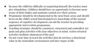 ★ Because the child has difficulty in organizing himself, the teacher must
give stimulation. Children should have an opportunity to become more
aware of their bodies and maintain control over their actions.
★ Programme should be developmental in the most basic areas and should
focus on the child's actual functioning level. Knowledge of the normal
sequence of cognitive development can aid the teacher in providing
appropriate intervention programme.
★ Teaching strategies should be consistent, structured and controlled. Set
goals and plan activities with clear objectives in mind. Action oriented
activities facilitate attainment of the goal
★ Do not waste time to teach the activities that do not have a functional
value in the immediate environment and later stages in life.
 