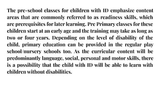 The pre-school classes for children with ID emphasize content
areas that are commonly referred to as readiness skills, which
are prerequisites for later learning. Pre Primary classes for these
children start at an early age and the training may take as long as
two or four years. Depending on the level of disability of the
child, primary education can be provided in the regular play
school/nursery schools too. As the curricular content will be
predominantly language, social, personal and motor skills, there
is a possibility that the child with ID will be able to learn with
children without disabilities.
 