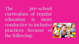 The pre-school
curriculum of regular
education is more
conductive to inclusive
practices because of
the following:
 