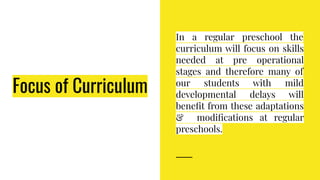 Focus of Curriculum
In a regular preschool the
curriculum will focus on skills
needed at pre operational
stages and therefore many of
our students with mild
developmental delays will
beneﬁt from these adaptations
& modiﬁcations at regular
preschools.
 