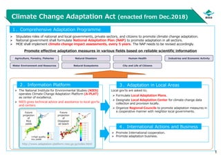 1
Climate Change Adaptation Act (enacted from Dec.2018)
 Stipulates roles of national and local governments, private sectors, and citizens to promote climate change adaptation.
 National government shall formulate National Adaptation Plan (NAP) to promote adaptation in all sectors.
 MOE shall implement climate change impact assessments, every 5 years. The NAP needs to be revised accordingly.
１．Comprehensive Adaptation Programme
 The National Institute for Environmental Studies (NIES)
operates Climate Change Adaptation Platform (A-PLAT)
as center of excellence.
 NIES gives technical advice and assistance to local gov’ts
and centers
２．Information Platform
Local gov’ts are asked to;
 Formulate Local Adaptation Plans.
 Designate Local Adaptation Center for climate change data
collection and provision locally.
 Organize Regional Councils to promote adaptation measures in
a cooperative manner with neighbor local governments.
３．Adaptation in Local Areas
Promote effective adaptation measures in various fields based on reliable scientific information
 Promote International cooperation.
 Promote adaptation business.
４．International Actions and Business
http://www.adaptation-platform.nies.go.jp/index.html
Future
projection
of
Rice
yields
Future
projection
of
Disappear
ed beach
※High quality
rice yields
Agriculture, Forestry, Fisheries
Water Environment and Resources Natural Ecosystems
Natural Disasters Human Health Industries and Economic Activity
City and Life of Citizens
 