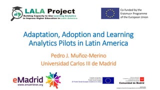 Pedro J. Muñoz-Merino
Universidad Carlos III de Madrid
Adaptation, Adoption and Learning
Analytics Pilots in Latin America
Co-funded by the
Erasmus+ Programme
of the European Union
 
