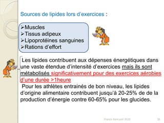 Franck Rencurel 2020 38
Sources de lipides lors d’exercices :
Muscles
Tissus adipeux
Lipoprotéines sanguines
Rations d’effort
Les lipides contribuent aux dépenses énergétiques dans
une vaste étendue d’intensité d’exercices mais ils sont
métabolisés significativement pour des exercices aérobies
d’une durée >1heure
Pour les athlètes entrainés de bon niveau, les lipides
d’origine alimentaire contribuent jusqu’à 20-25% de de la
production d’énergie contre 60-65% pour les glucides.
 