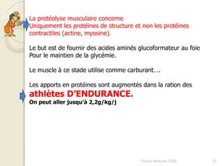 Franck Rencurel 2020 51
La protéolyse musculaire concerne
Uniquement les protéines de structure et non les protéines
contractiles (actine, myosine).
Le but est de fournir des acides aminés glucoformateur au foie
Pour le maintien de la glycémie.
Le muscle à ce stade utilise comme carburant….
Les apports en protéines sont augmentés dans la ration des
athlètes D’ENDURANCE.
On peut aller jusqu’à 2,2g/kg/j
 