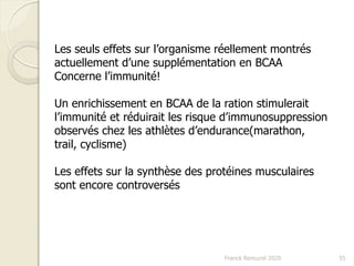 Franck Rencurel 2020 55
Les seuls effets sur l’organisme réellement montrés
actuellement d’une supplémentation en BCAA
Concerne l’immunité!
Un enrichissement en BCAA de la ration stimulerait
l’immunité et réduirait les risque d’immunosuppression
observés chez les athlètes d’endurance(marathon,
trail, cyclisme)
Les effets sur la synthèse des protéines musculaires
sont encore controversés
 