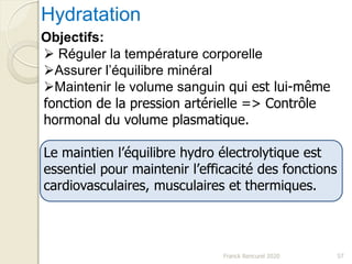 Hydratation
Objectifs:
 Réguler la température corporelle
Assurer l’équilibre minéral
Maintenir le volume sanguin qui est lui-même
fonction de la pression artérielle => Contrôle
hormonal du volume plasmatique.
Le maintien l’équilibre hydro électrolytique est
essentiel pour maintenir l’efficacité des fonctions
cardiovasculaires, musculaires et thermiques.
57Franck Rencurel 2020
 