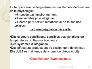 Franck Rencurel 2020 71
La température de l’organisme est un élément déterminant
de la physiologie:
Imposée par l’environnement
Une variable physiologique
Libérée par l’activité métabolique de toutes nos
cellules.
La thermorégulation nécessite:
•Des capteurs spécifiques, sensibles aux variations de
températures ou thermorécepteurs
•Des systèmes d’intégration
•Des effecteurs producteurs ou dissipateurs de chaleur.
Elle doit être maintenue dans une fourchette étroite.
Contrôlée par l’hypothalamus.
 