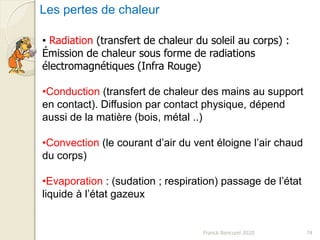 Franck Rencurel 2020 74
Les pertes de chaleur
• Radiation (transfert de chaleur du soleil au corps) :
Émission de chaleur sous forme de radiations
électromagnétiques (Infra Rouge)
•Conduction (transfert de chaleur des mains au support
en contact). Diffusion par contact physique, dépend
aussi de la matière (bois, métal ..)
•Convection (le courant d’air du vent éloigne l’air chaud
du corps)
•Evaporation : (sudation ; respiration) passage de l’état
liquide à l’état gazeux
 