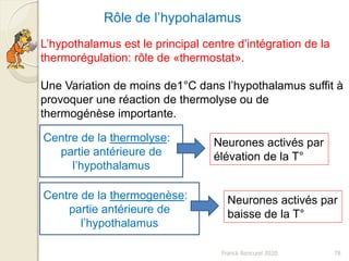 Franck Rencurel 2020 78
L’hypothalamus est le principal centre d’intégration de la
thermorégulation: rôle de «thermostat».
Une Variation de moins de1°C dans l’hypothalamus suffit à
provoquer une réaction de thermolyse ou de
thermogénèse importante.
Rôle de l’hypohalamus
Centre de la thermolyse:
partie antérieure de
l’hypothalamus
Neurones activés par
élévation de la T°
Centre de la thermogenèse:
partie antérieure de
l’hypothalamus
Neurones activés par
baisse de la T°
 