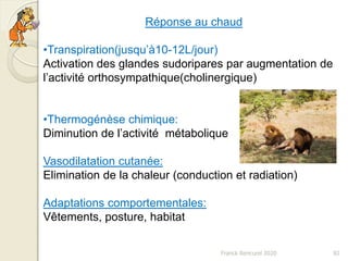 Franck Rencurel 2020 82
Réponse au chaud
•Transpiration(jusqu’à10-12L/jour)
Activation des glandes sudoripares par augmentation de
l’activité orthosympathique(cholinergique)
•Thermogénèse chimique:
Diminution de l’activité métabolique
Vasodilatation cutanée:
Elimination de la chaleur (conduction et radiation)
Adaptations comportementales:
Vêtements, posture, habitat
 