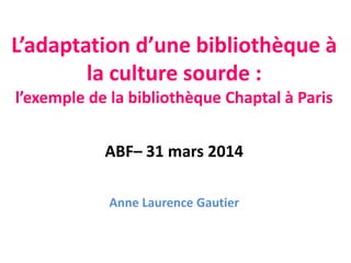 L’adaptation d’une bibliothèque à
la culture sourde :
l’exemple de la bibliothèque Chaptal à Paris
ABF– 31 mars 2014
Anne Laurence Gautier
 