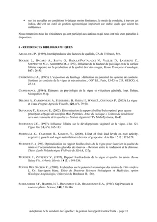 !   sur les parcelles en conditions hydriques moins limitantes, le mode de conduite, à travers cet
        indice, devient un outil de gestion agronomique important car stable quels que soient les
        millésimes

Nous remercions tous les viticulteurs qui ont participé aux actions et qui nous ont mis leurs parcelles à
disposition.


6 - REFERENCES BIBLIOGRAPHIQUES

ARGILLIER J.P., (1989), Interdépendance des facteurs de qualités, CA de l’Hérault, 55p.

BOURDE L., BAGARD A., SALVA G., RAOULX-PANTALACCI N., VALLEE D., LAVERGNE C.,
     SERPENTINI M-J., ALBERTINI M., (1997), Influence de la hauteur de palissage et de la surface
     foliaire exposée sur la production et la qualité des vins rouges, Revue Française d’œnologie,
     167 : 26-35.

CARBONNEAU A., (1995), L’exposition du feuillage : définition du potentiel du système de conduite.
     Système de conduite de la vigne et mécanisation., OIV Ed., Paris, 13-33 et C.R. GESCO, 4,
     25-44.

CHAMPAGNOL ,(1984), Eléments de physiologie de la vigne et viticulture générale. Imp. Dehan,
     Montpellier 351p.

DELOIRE A., CARBONNEAU A., FEDERSPIEL B., OJEDA H., WANG Z., COSTANZA P., (2003). La vigne
      et l’eau. Progrès Agricole Viticole, 120, n°4, 79-90.

DUFOURCQ T., SERRANO E., (2002). Détermination du rapport feuilles/fruits optimal pour quatre
      principaux cépages de la région Midi-Pyrénées. Actes du colloque « Gestion du rendement
      vers une recherche de la qualité » - Station régionale ITV Midi-Pyrénées, 36-42.

FOURNIOUX J.C., (1997), Influence foliaire sur le développement végétatif de la vigne. J.Int. Sci.
      Vigne Vin, 31, n°4, 165-183.

MORINAGA K., YAKUSHIJI H., KOSHITA Y., (2000), Effect of fruit load levels on root activity,
      vegetative growth and sugar assimilation in berries of grapevine. Acta Hort. 512 : 121-128.

MURISIER F., (1996), Optimalisation du rapport feuilles-fruits de la vigne pour favoriser la qualité du
      raisin et l’accumulation des glucides de réserves – Relation entre le rendement et la chlorose.
      Thèse, Ecole Polytehcnique Fédérale de Zürick, 132p.

MURISIER F., ZUFFEREY V., (1997), Rapport feuilles-fruits de la vigne et qualité du raisin. Revue
      Suisse Viti. Arboric. Hortic. 18 (3) : 149-156.

PEYROS DES GACHON C., (2000). Recherches sur le potentiel aromatique des raisins de Vitis vinifera
      L. Cv. Sauvignon blanc. Thèse de Doctorat Sciences biologiques et Médicales, option
      Œnologie-Ampélologie, Université de Bordeaux II, 176p.


SCHOLANDER P.F., HAMMEL H.T., BRADSREET E.D., HEMMINGSEN E.A., (1965), Sap Pressure in
      vascular plants. Science, 148, 339-346.




         Adaptation de la conduite du vignoble : la gestion du rapport feuilles/fruits – page 10
 