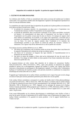 Adaptation de la conduite du vignoble : la gestion du rapport feuilles/fruits


1 - ÉLÉMENTS DE BIBLIOGRAPHIE

Les relations entre feuilles et fruits se caractérisent entre autre au niveau de la plante par la relation
source-puits. Une concurrence notable entre développement végétatif et développement reproductif est
mise en avant par différentes études.

La compétition par ordre de priorité dans la répartition des produits de la photosynthèse est retranscrite
de la façon suivante (CHAMPAGNOL,1984) :
    ! en période de croissance, priorité à la consommation sur place puis à l’exportation vers
         l’extrémité des rameaux et enfin à l’exportation vers les jeunes baies ;
    ! en période de maturation, deux cas peuvent se présenter. Si les vignes sont faibles, la priorité
         est donnée à la consommation sur place puis à l’exportation vers les baies et enfin à
         l’exportation vers les parties vivaces pour la mise en réserve. Un manque de vigueur serait
         donc néfaste à la maturation. En revanche, si les vignes sont vigoureuses, c’est-à-dire que la
         croissance est maintenue, l’exportation vers l’extrémité des rameaux prime toujours sur celle
         vers les baies. Un excès de vigueur entraîne donc l’exaltation et le maintien des
         caractéristiques juvéniles ce qui aboutit au retard des phases de nouaison, véraison et
         maturation. Une vigueur trop élevée abaisserait de ce fait la qualité de la récolte.

Une charge excessive entraîne (MORINAGA et al., 2000) :
   ! une baisse de la respiration et de la nutrition azotée au niveau des racines dues à une baisse de
       la capacité d’absorption de la solution du sol par ces mêmes racines
   ! une baisse de la croissance en longueur des tiges latérales et l’amoindrissement de la
       production de nouvelles racines
   ! une perte en masse des grappes et baies ainsi qu’un abaissement du taux de sucre de ces
       dernières. Une charge en raisin réduite est donc garante d’une bonne maturation des raisins,
       donc de la qualité des vins.

La nouaison-véraison est citée comme date charnière de la relation de concurrence feuilles-
fruits (CHAMPAGNOL, 1984 et FOURNIOUX, 1997) ; après cette période, la maturation des grappes
prendrait le dessus sur le développement végétatif qui tendrait à s’arrêter, une vigueur trop élevée
entravant ce basculement en prolongeant le développement végétatif. La relation entre l’alimentation
hydrique et l’architecture de la plante est dans cette période essentielle et conditionne la composition
biochimique de la baie (DELOIRE et al, 2003).

Il apparaît que l’optimisation de la surface foliaire assimilatrice de la vigne d’une part et de la charge
en raisins d’autre part sont des paramètres pertinents pour obtenir des vins de qualité.

Cette surface foliaire assimilatrice correspond à la surface de feuilles dont le bilan photosynthétique
est positif (CHAMPAGNOL, 1984 et ARGILLIER, 1989). Par ailleurs, la relation entre la surface foliaire
et le degré de maturité du raisin (taux de sucre principalement) a été soulignée (BOURDE et al., 1997
MURISIER, 1996 et MURISIER et al., 1997). Appuyée sur les principes de mesures de la Surface
Foliaire Exposée potentielle (SFEp) proposée par CARBONNEAU (1995), MURISIER (1996 et 1997) a
déterminé qu’il faut environ 1 à 1,2 m2 de surface externe de couvert végétal (S.E.C.V.) pour faire
mûrir 1 Kg de raisin.

Cette courte bibliographie sur les relations physiologiques et métaboliques entre feuilles et fruits a
pour but de parler non plus d’optimisation de la surface foliaire mais d’optimisation du rapport entre
surface foliaire assimilatrice et la quantité de raisins produite : c’est le rapport feuilles/fruits ou
l’indice secv/prr.




         Adaptation de la conduite du vignoble : la gestion du rapport feuilles/fruits – page 3
 