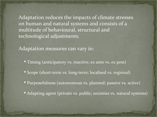 Adaptation reduces the impacts of climate stresses
on human and natural systems and consists of a
multitude of behavioural, structural and
technological adjustments.

Adaptation measures can vary in:

   Timing (anticipatory vs. reactive; ex ante vs. ex post)

   Scope (short-term vs. long-term; localised vs. regional)

   Purposefulness (autonomous vs. planned; passive vs. active)

   Adapting agent (private vs. public; societies vs. natural systems)
 