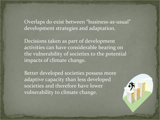 Overlaps do exist between “business-as-usual”
development strategies and adaptation.

Decisions taken as part of development
activities can have considerable bearing on
the vulnerability of societies to the potential
impacts of climate change.

Better developed societies possess more
adaptive capacity than less developed
societies and therefore have lower
vulnerability to climate change.
 