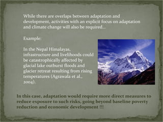 While there are overlaps between adaptation and
   development, activities with an explicit focus on adaptation
   and climate change will also be required…

   Example:

   In the Nepal Himalayas,
   infrastructure and livelihoods could
   be catastrophically affected by
   glacial lake outburst floods and
   glacier retreat resulting from rising
   temperatures (Agrawala et al.,
   2004).


In this case, adaptation would require more direct measures to
reduce exposure to such risks, going beyond baseline poverty
reduction and economic development !!!
 