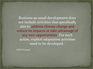 Business-as-usual development does
 not include activities that specifically
  aim to address climate change and
reduce its impacts or take advantage of
    any new opportunities. For such
  action, explicit adaptation activities
         need to be developed.
(OECD 2009)
 