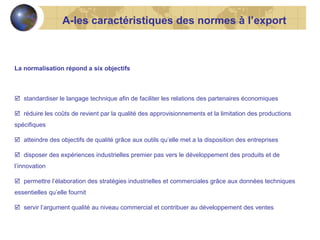 A-les caractéristiques des normes à l’export

La normalisation répond a six objectifs

 standardiser le langage technique afin de faciliter les relations des partenaires économiques
 réduire les coûts de revient par la qualité des approvisionnements et la limitation des productions
spécifiques
 atteindre des objectifs de qualité grâce aux outils qu’elle met a la disposition des entreprises
 disposer des expériences industrielles premier pas vers le développement des produits et de
l’innovation
 permettre l’élaboration des stratégies industrielles et commerciales grâce aux données techniques
essentielles qu’elle fournit
 servir l’argument qualité au niveau commercial et contribuer au développement des ventes

 