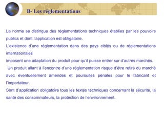 B- Les réglementations

La norme se distingue des réglementations techniques établies par les pouvoirs
publics et dont l’application est obligatoire.
L’existence d’une réglementation dans des pays ciblés ou de réglementations
internationales
imposent une adaptation du produit pour qu’il puisse entrer sur d’autres marchés.
Un produit allant à l’encontre d’une réglementation risque d’être retiré du marché
avec éventuellement amendes et poursuites pénales pour le fabricant et
l’importateur.
Sont d’application obligatoire tous les textes techniques concernant la sécurité, la
santé des consommateurs, la protection de l’environnement.

 
