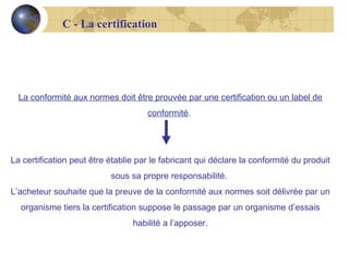 C - La certification

La conformité aux normes doit être prouvée par une certification ou un label de
conformité.

La certification peut être établie par le fabricant qui déclare la conformité du produit
sous sa propre responsabilité.
L’acheteur souhaite que la preuve de la conformité aux normes soit délivrée par un
organisme tiers la certification suppose le passage par un organisme d’essais
habilité a l’apposer.

 