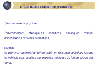 D- Les autres adaptations techniques

b)l’environnement physique
L’environnement

physique,les

conditions

climatiques

rendent

indispensables certaines adaptations,
Exemple:
les peintures automobiles doivent subir un traitement spécifique lorsque
les véhicule sont destinés aux marchés nordiques du fait du salage des
routes.

 