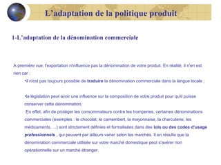 L’adaptation de la politique produit
1-L’adaptation de la dénomination commerciale

A première vue, l'exportation n'influence pas la dénomination de votre produit. En réalité, il n'en est
rien car :
•il n'est pas toujours possible de traduire la dénomination commerciale dans la langue locale ;
•la législation peut avoir une influence sur la composition de votre produit pour qu'il puisse
conserver cette dénomination.
En effet, afin de protéger les consommateurs contre les tromperies, certaines dénominations
commerciales (exemples : le chocolat, le camembert, la mayonnaise, la charcuterie, les
médicaments, ...) sont strictement définies et formalisées dans des lois ou des codes d'usage
professionnels , qui peuvent par ailleurs varier selon les marchés. Il en résulte que la
dénomination commerciale utilisée sur votre marché domestique peut s'avérer non
opérationnelle sur un marché étranger.

 