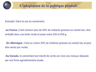 L’adaptation de la politique produit

Exemple: Dans le cas du camembert,
-en France ,il doit contenir plus de 45% de matières grasses sur extrait sec, être
emballé dans une boîte ronde et peser entre 225 et 250 g.
-En Allemagne, il faut au moins 30% de matières grasses sur extrait sec et peut
être vendu par moitié.
-Au Canada, le camembert est interdit de vente car c'est une marque déposée
par une firme agroalimentaire locale.

 