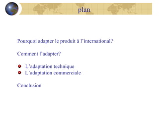 plan

Pourquoi adapter le produit à l’international?
Comment l’adapter?
L’adaptation technique
L’adaptation commerciale
Conclusion

 